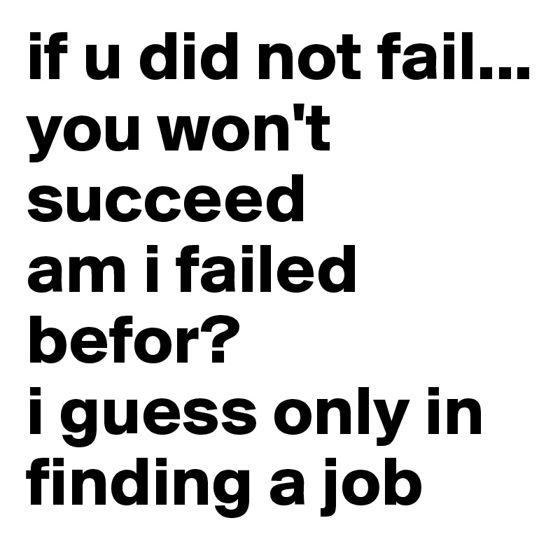 if u did not fail... you won't succeed
am i failed befor? 
i guess only in finding a job