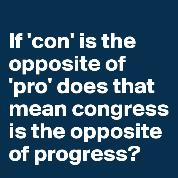 
If 'con' is the opposite of 'pro' does that mean congress is the opposite of progress? 