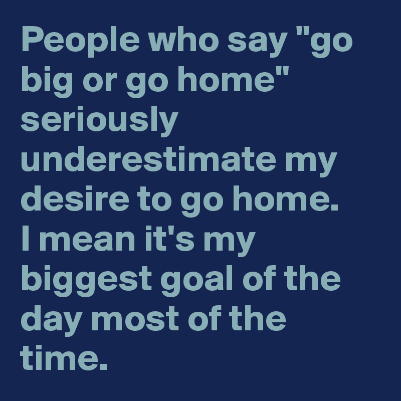 People who say "go big or go home" seriously underestimate my desire to go home.
I mean it's my biggest goal of the day most of the time.