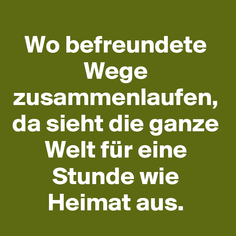 Wo befreundete Wege zusammenlaufen, da sieht die ganze Welt für eine Stunde wie Heimat aus.