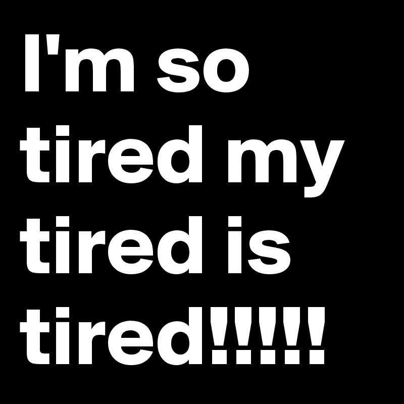 I'm so tired my tired is tired!!!!!