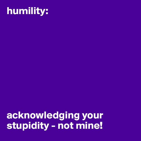 humility: 









acknowledging your stupidity - not mine!
