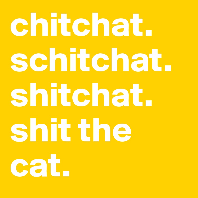 chitchat. schitchat.
shitchat.
shit the cat.