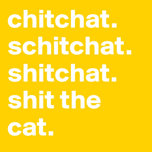 chitchat. schitchat.
shitchat.
shit the cat.