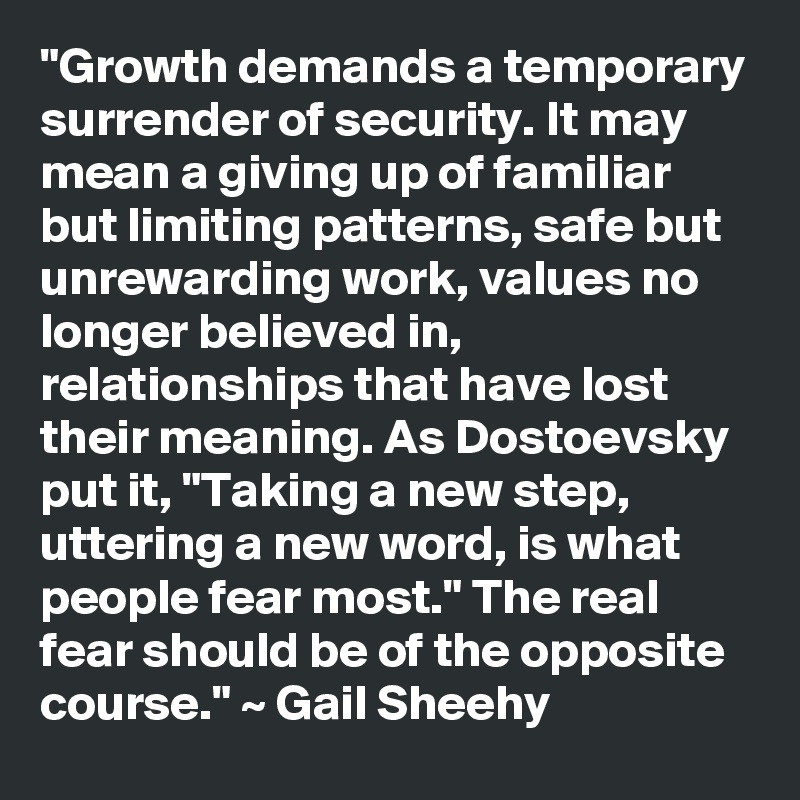 "Growth demands a temporary surrender of security. It may mean a giving up of familiar but limiting patterns, safe but unrewarding work, values no longer believed in, relationships that have lost their meaning. As Dostoevsky put it, "Taking a new step, uttering a new word, is what people fear most." The real fear should be of the opposite course." ~ Gail Sheehy