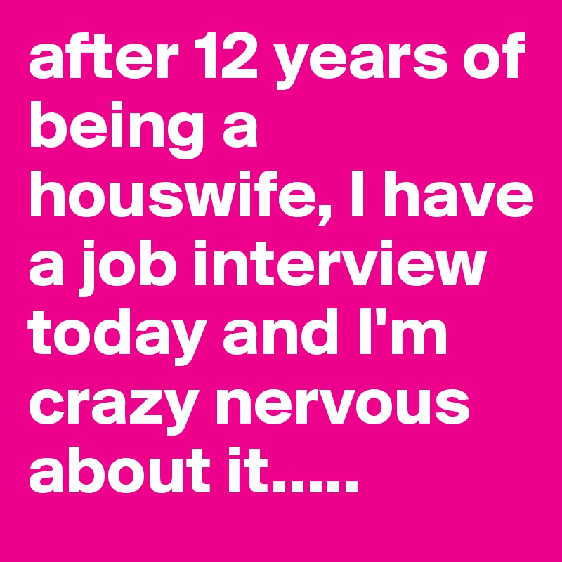 after 12 years of being a houswife, I have a job interview today and I'm crazy nervous about it.....