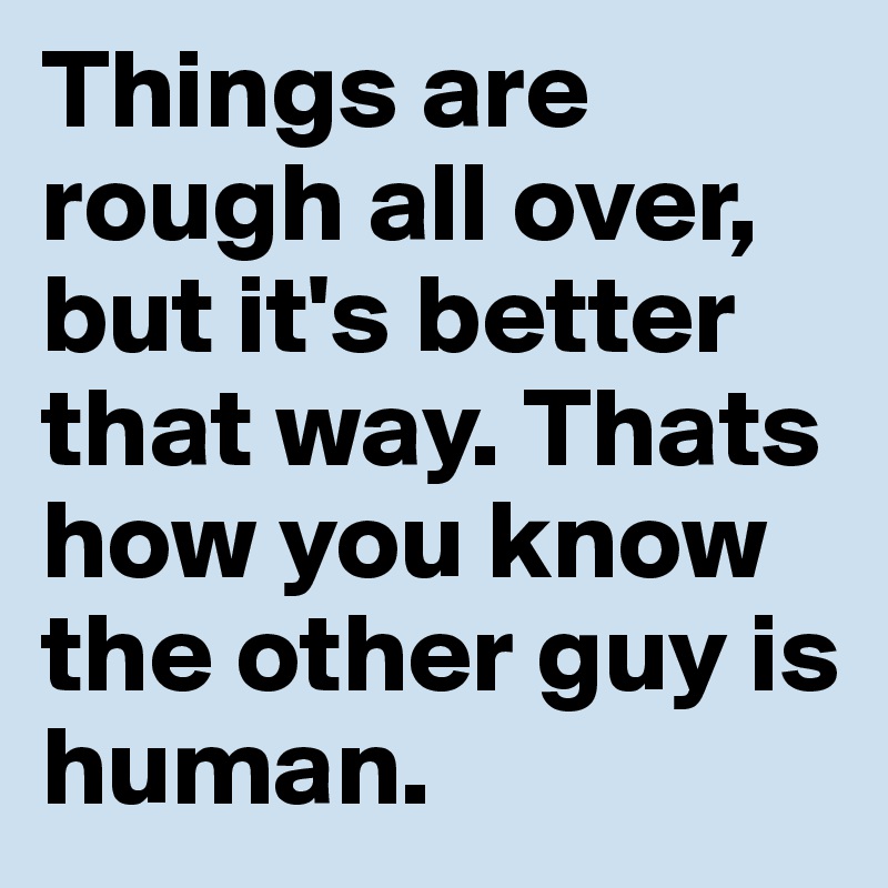 Things are rough all over, but it's better that way. Thats how you know the other guy is human.