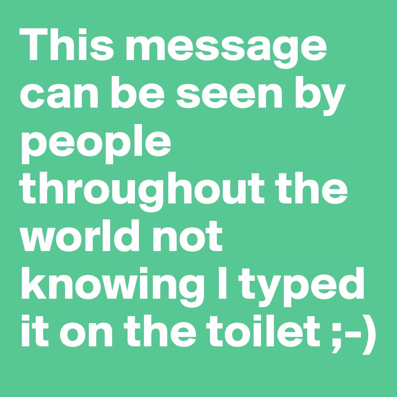 This message can be seen by people throughout the world not knowing I typed it on the toilet ;-)