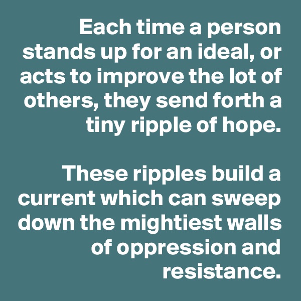 Each time a person stands up for an ideal, or acts to improve the lot of others, they send forth a tiny ripple of hope.

These ripples build a current which can sweep down the mightiest walls of oppression and resistance.