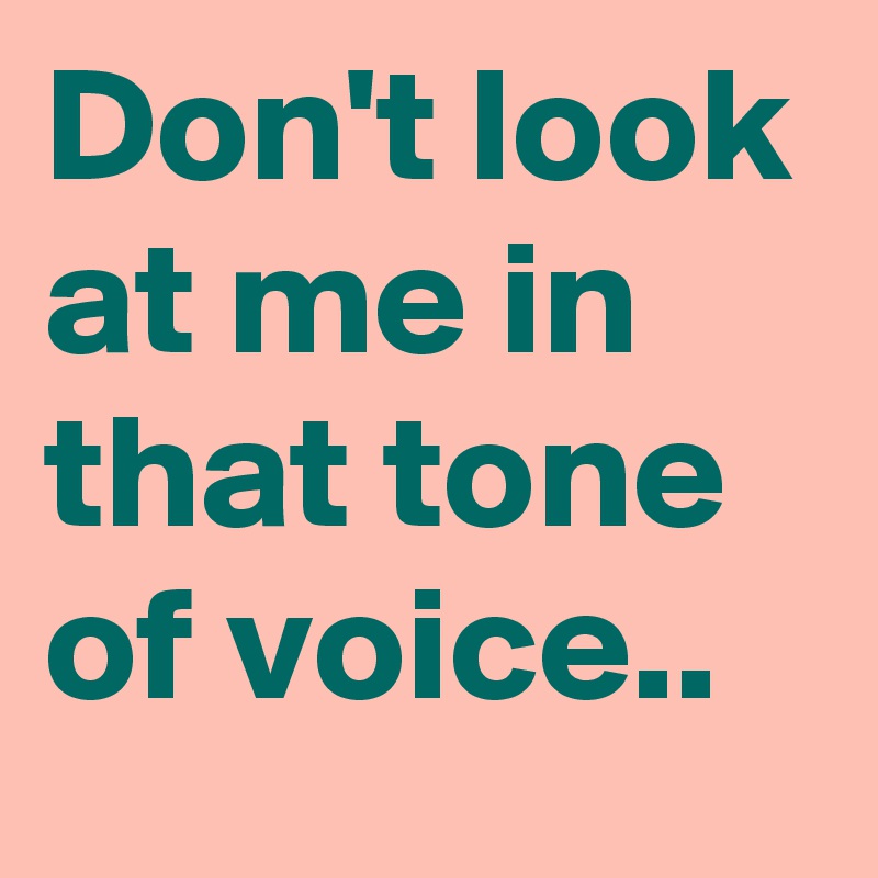 Don't look at me in that tone of voice..