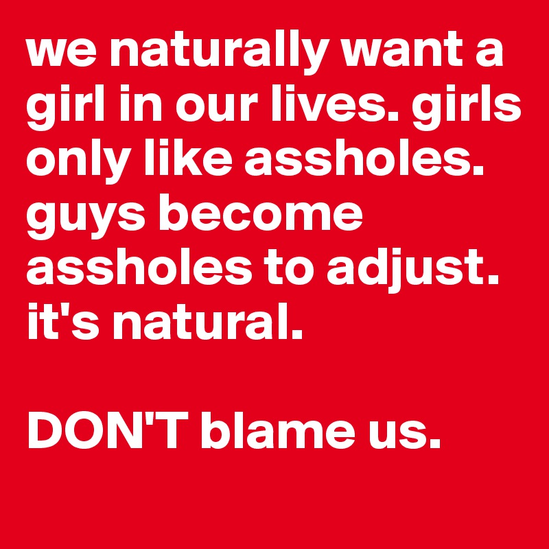 we naturally want a girl in our lives. girls only like assholes. guys become assholes to adjust. it's natural.

DON'T blame us. 