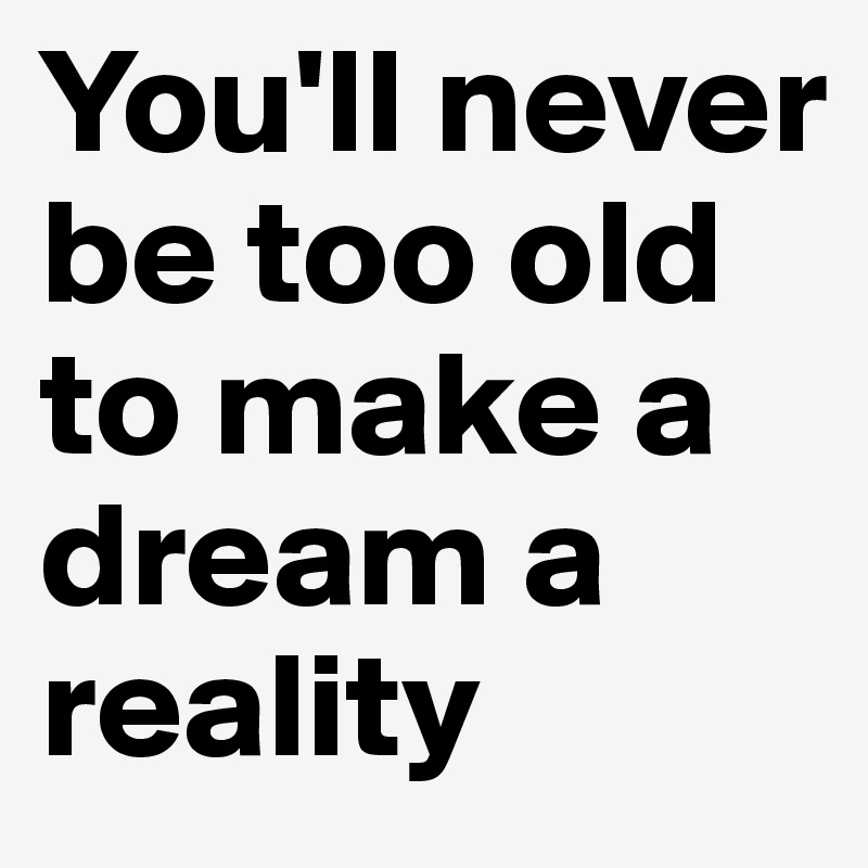 You'll never be too old to make a dream a reality