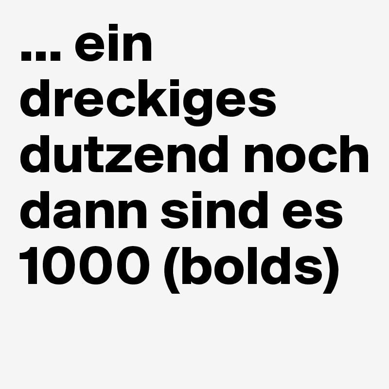 ... ein dreckiges dutzend noch dann sind es 1000 (bolds) 

