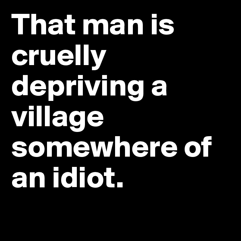 That man is cruelly depriving a village somewhere of an idiot.
