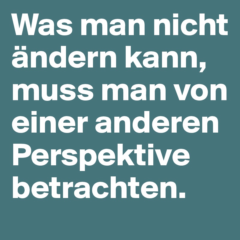 Was man nicht ändern kann, muss man von einer anderen Perspektive