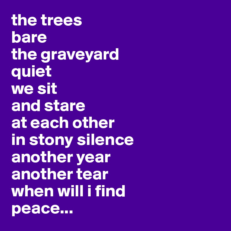 the trees 
bare
the graveyard 
quiet
we sit 
and stare 
at each other 
in stony silence
another year
another tear
when will i find
peace...