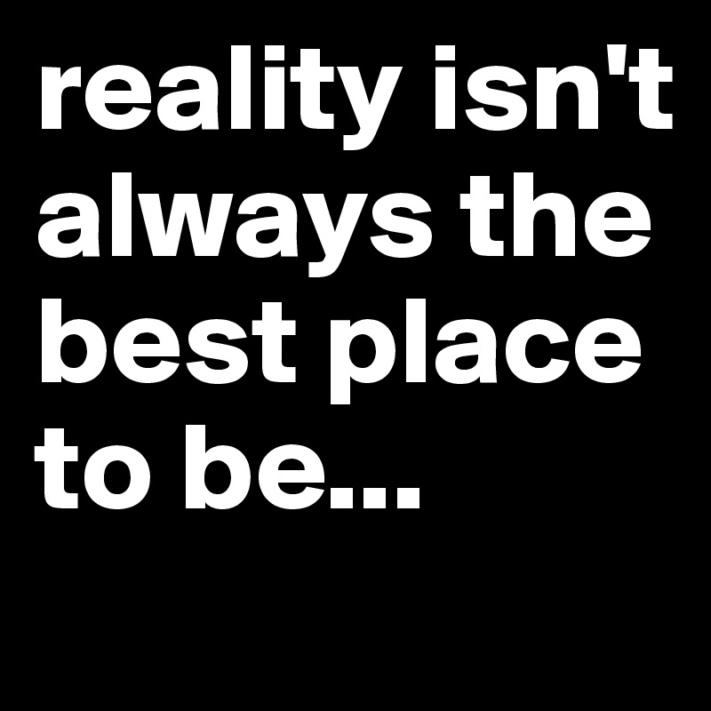 reality isn't always the best place to be...