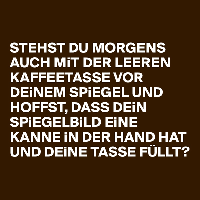 

STEHST DU MORGENS AUCH MiT DER LEEREN KAFFEETASSE VOR DEiNEM SPiEGEL UND HOFFST, DASS DEiN SPiEGELBiLD EiNE KANNE iN DER HAND HAT UND DEiNE TASSE FÜLLT? 
