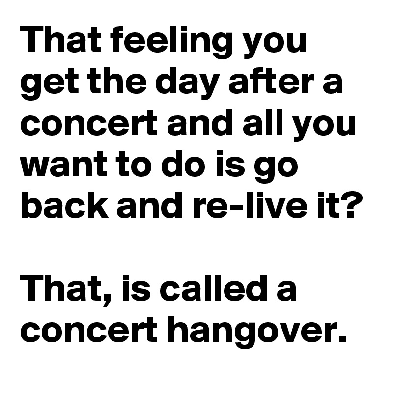 That feeling you get the day after a concert and all you want to do is go back and re-live it?

That, is called a concert hangover.
