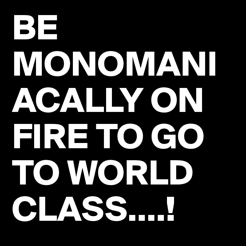 BE MONOMANIACALLY ON FIRE TO GO TO WORLD CLASS....! 