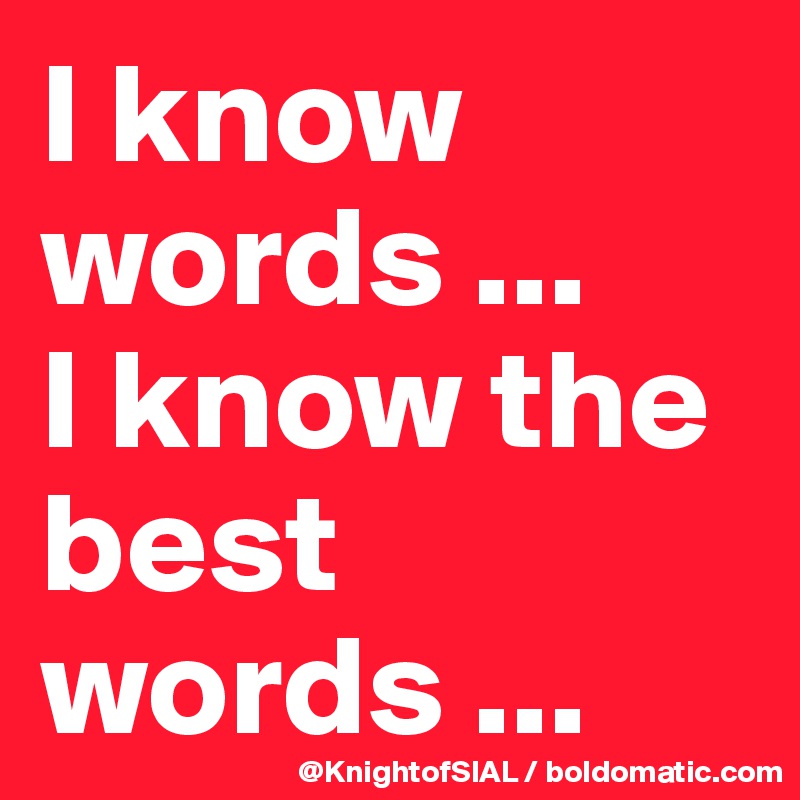 I know words ... 
I know the best words ...