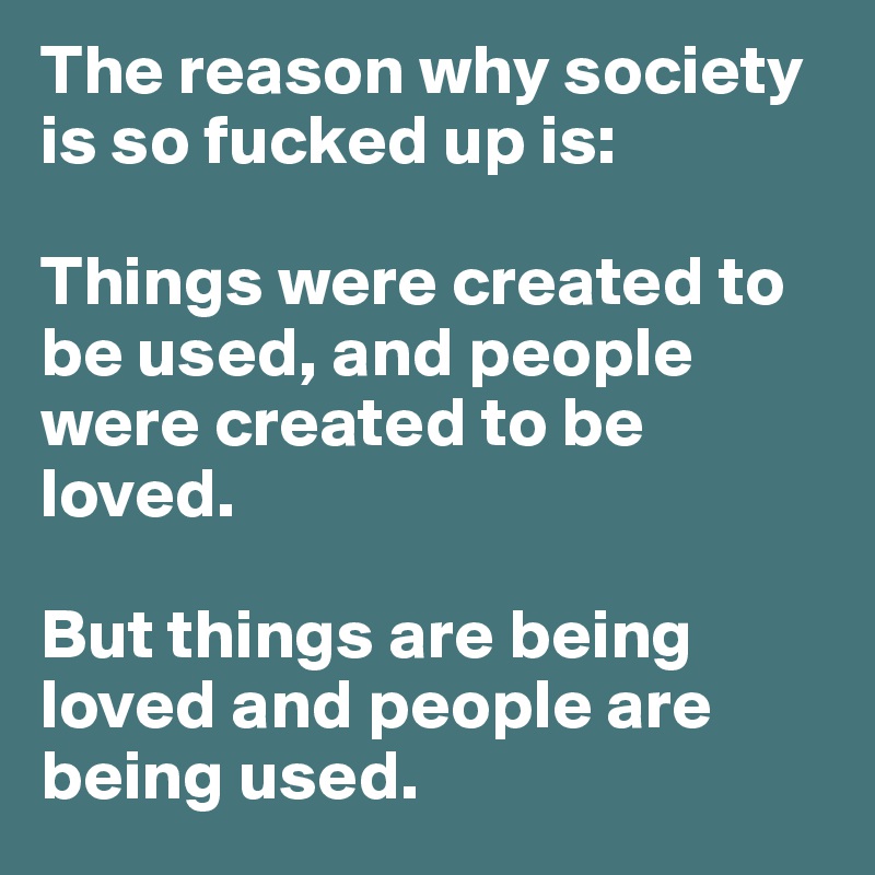 The reason why society is so fucked up is:

Things were created to be used, and people were created to be loved. 

But things are being loved and people are being used.