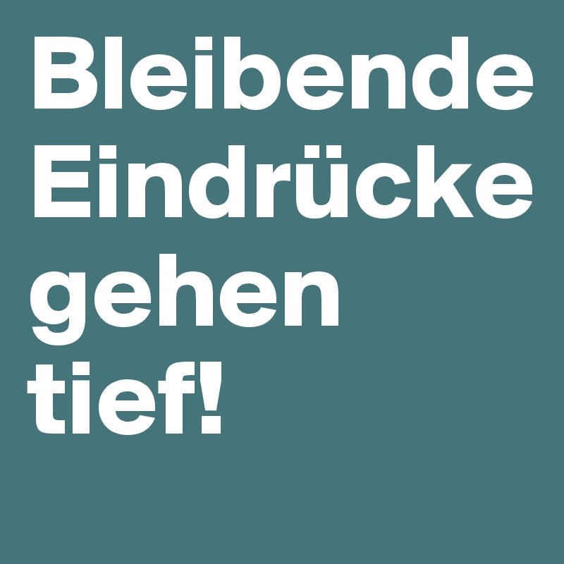 Bleibende Eindrücke gehen tief!