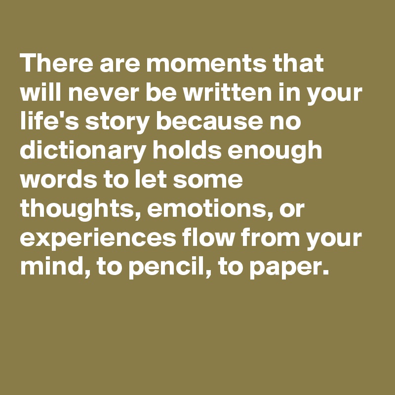 
There are moments that will never be written in your life's story because no dictionary holds enough words to let some thoughts, emotions, or experiences flow from your mind, to pencil, to paper.


