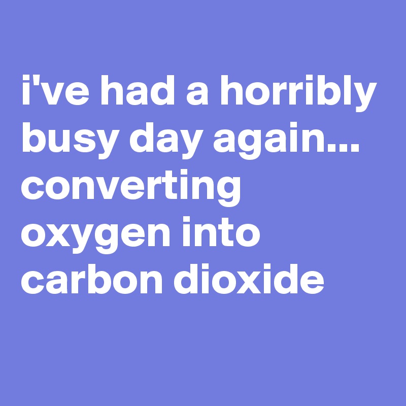 
i've had a horribly busy day again... converting oxygen into carbon dioxide
