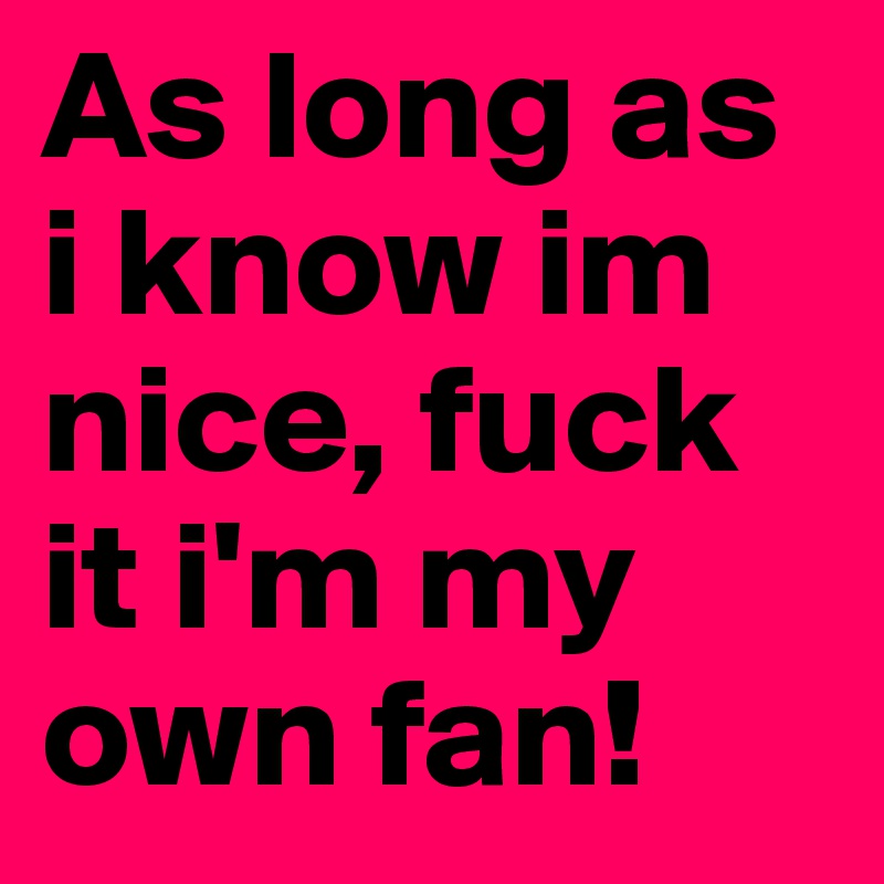 As long as i know im nice, fuck it i'm my own fan! 
