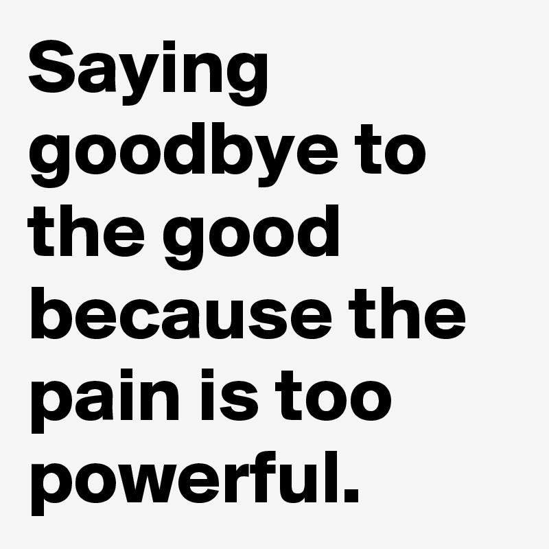 Saying goodbye to the good because the pain is too powerful.