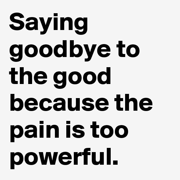 Saying goodbye to the good because the pain is too powerful.