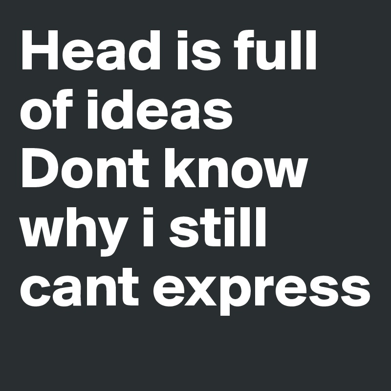 Head is full of ideas 
Dont know why i still cant express