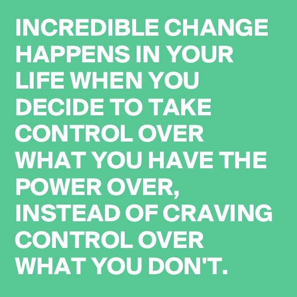 INCREDIBLE CHANGE HAPPENS IN YOUR LIFE WHEN YOU DECIDE TO TAKE CONTROL OVER WHAT YOU HAVE THE POWER OVER, INSTEAD OF CRAVING CONTROL OVER WHAT YOU DON'T. 