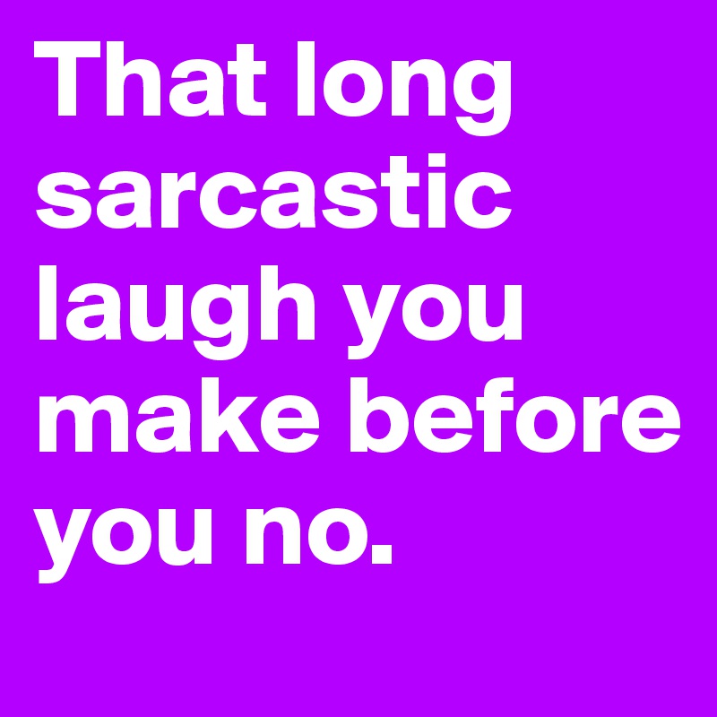 That long sarcastic laugh you make before you no.