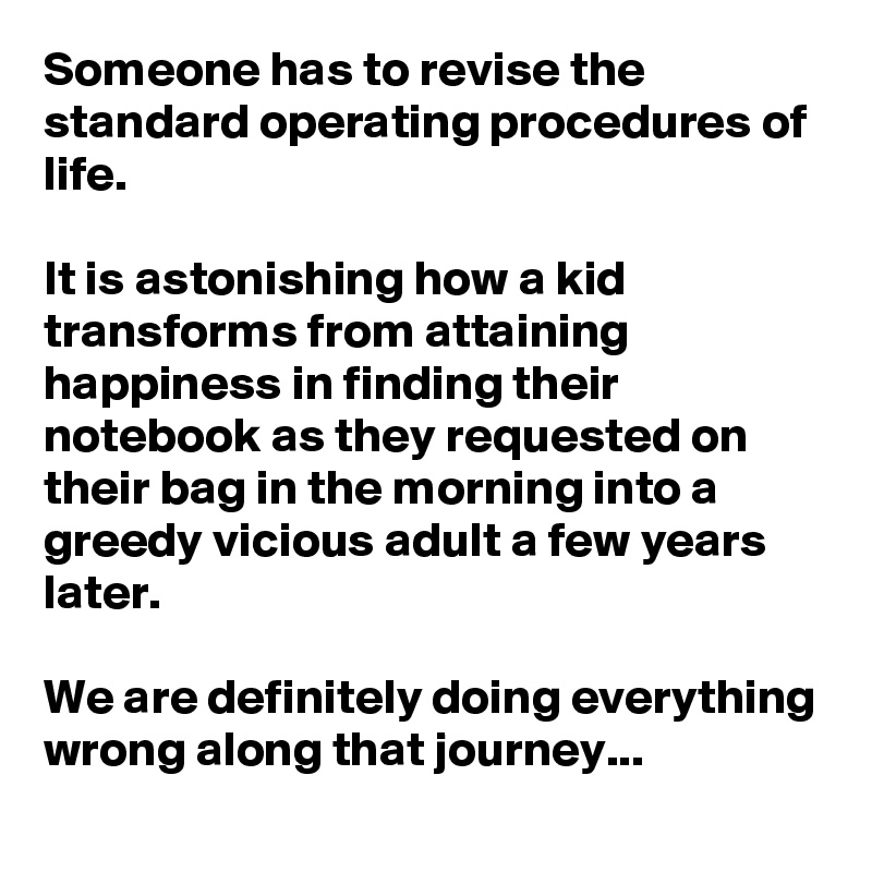 Someone has to revise the standard operating procedures of life.

It is astonishing how a kid transforms from attaining happiness in finding their notebook as they requested on their bag in the morning into a greedy vicious adult a few years later.

We are definitely doing everything wrong along that journey... 