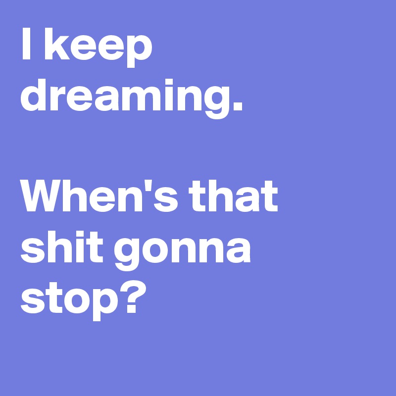I keep dreaming.

When's that shit gonna stop?
