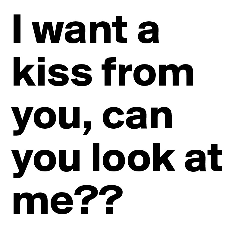 I want a kiss from you, can you look at me??