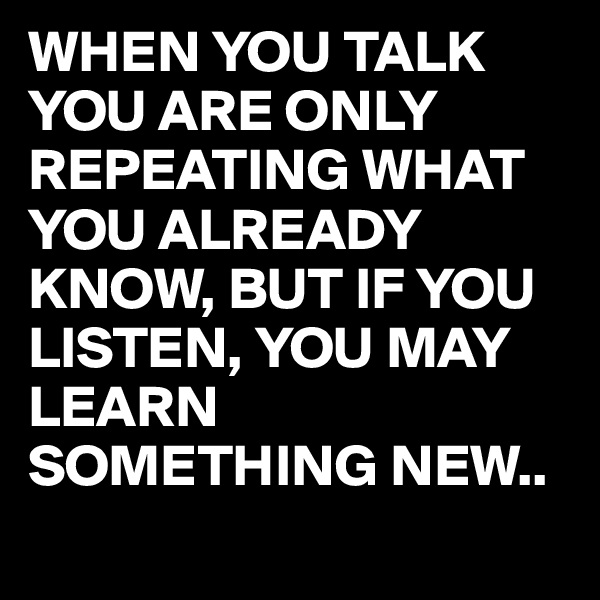 WHEN YOU TALK YOU ARE ONLY REPEATING WHAT YOU ALREADY KNOW, BUT IF YOU LISTEN, YOU MAY LEARN SOMETHING NEW..
 