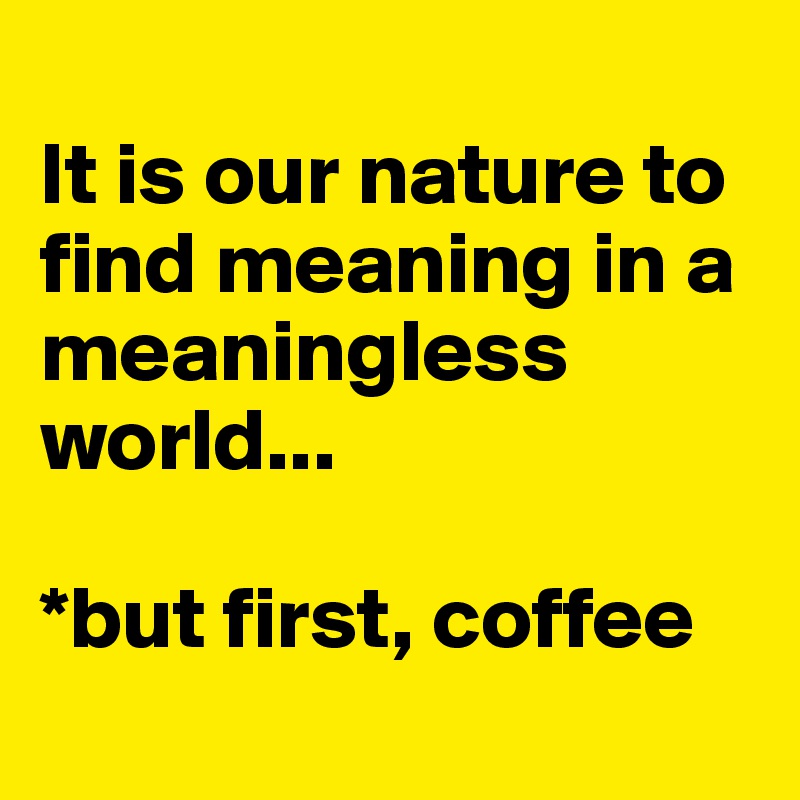 
It is our nature to find meaning in a meaningless world... 

*but first, coffee
