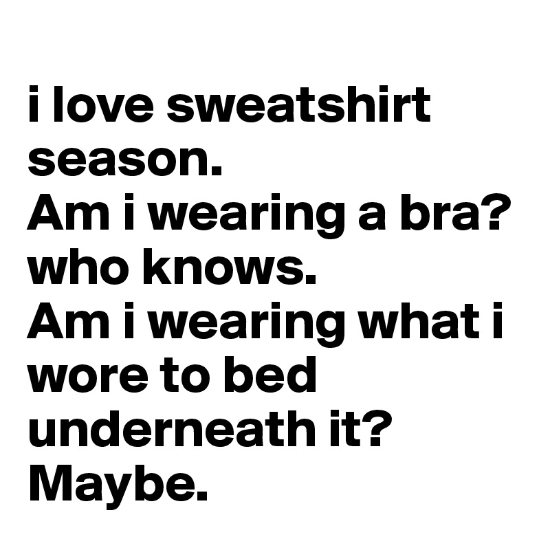 
i love sweatshirt season. 
Am i wearing a bra? 
who knows. 
Am i wearing what i wore to bed underneath it? Maybe.