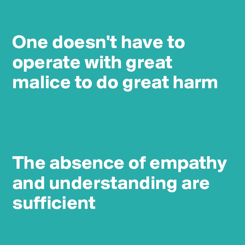 
One doesn't have to operate with great malice to do great harm



The absence of empathy and understanding are sufficient