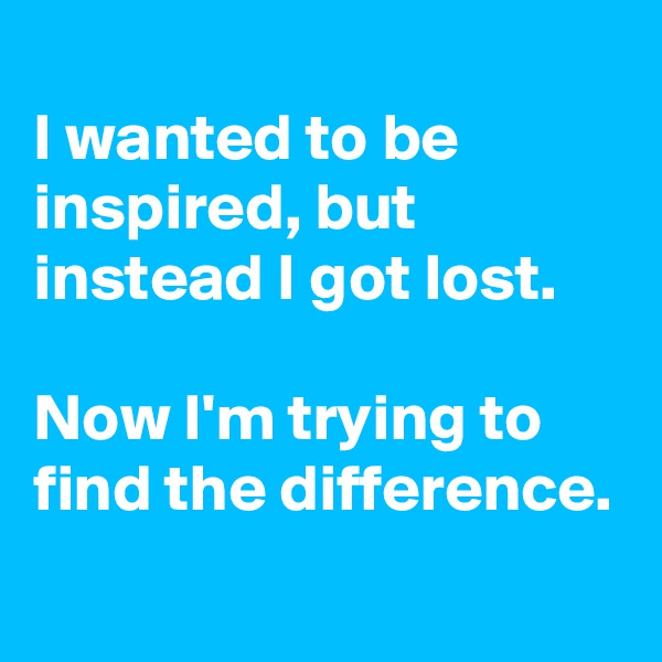
I wanted to be inspired, but instead I got lost. 

Now I'm trying to find the difference.
 