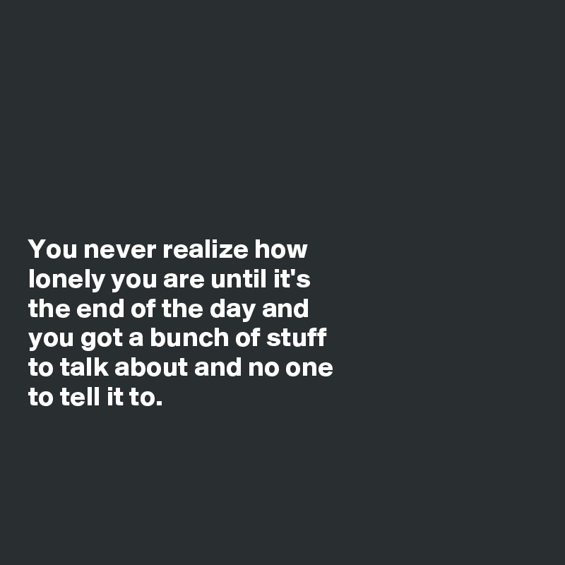 






You never realize how 
lonely you are until it's 
the end of the day and 
you got a bunch of stuff
to talk about and no one
to tell it to.



