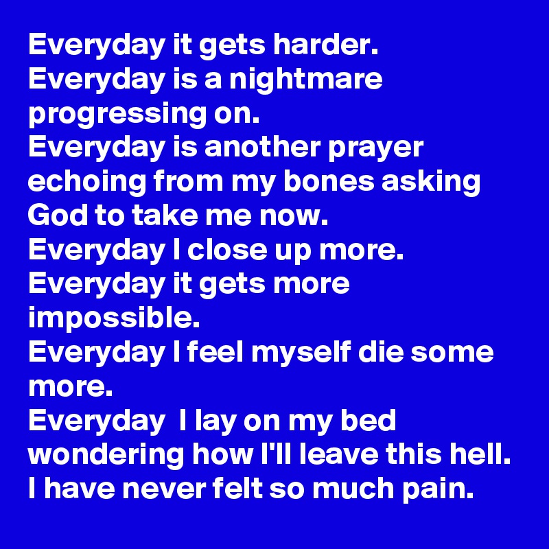 Everyday it gets harder.
Everyday is a nightmare progressing on.
Everyday is another prayer echoing from my bones asking God to take me now.
Everyday I close up more.
Everyday it gets more impossible.
Everyday I feel myself die some more.
Everyday  I lay on my bed wondering how I'll leave this hell.
I have never felt so much pain.