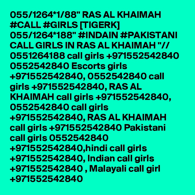 055/1264*1/88" RAS AL KHAIMAH #CALL #GIRLS [TIGERK] 055/1264*188" #INDAIN #PAKISTANI CALL GIRLS IN RAS AL KHAIMAH "// 0551264188 call girls +971552542840 0552542840 Escorts girls +971552542840, 0552542840 call girls +971552542840, RAS AL KHAIMAH call girls +971552542840, 0552542840 call girls +971552542840, RAS AL KHAIMAH call girls +971552542840 Pakistani call girls 0552542840 +971552542840,hindi call girls +971552542840, Indian call girls +971552542840 , Malayali call girl +971552542840