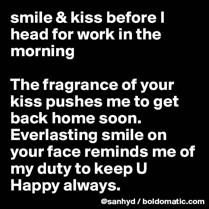 smile & kiss before I head for work in the morning

The fragrance of your kiss pushes me to get back home soon.
Everlasting smile on your face reminds me of my duty to keep U Happy always.
