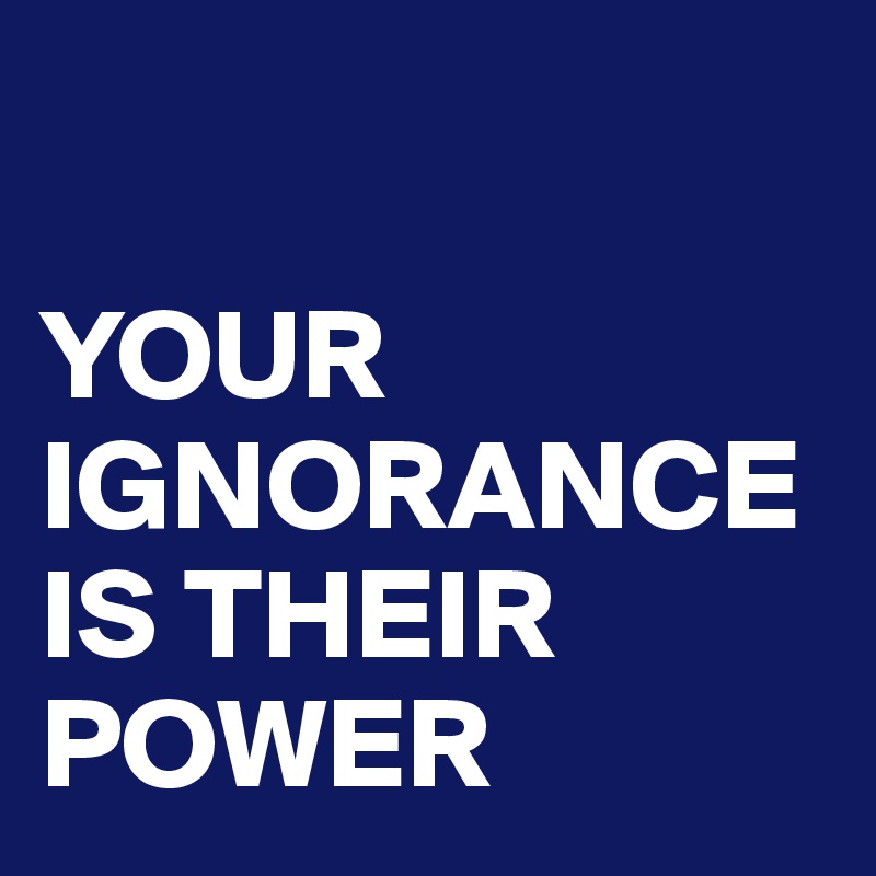 

YOUR IGNORANCE IS THEIR POWER