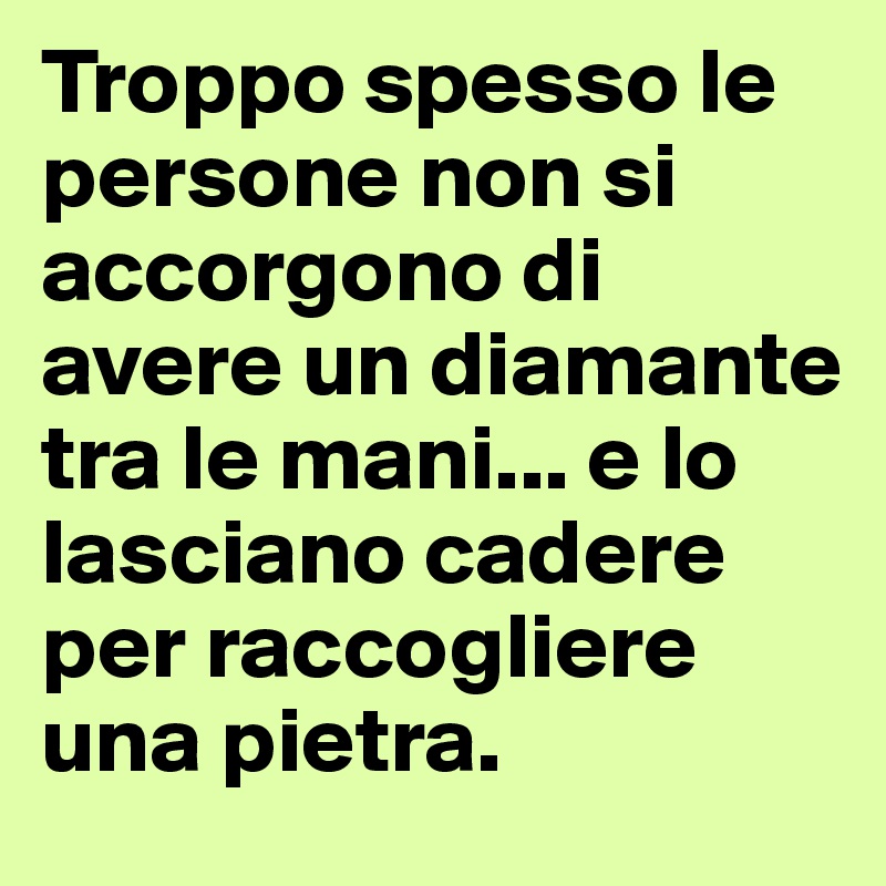 Troppo spesso le persone non si accorgono di avere un diamante tra le mani... e lo lasciano cadere per raccogliere una pietra. 