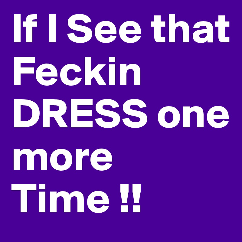 If I See that Feckin
DRESS one more Time !!